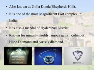 • Also known as Golla Konda(Shepherds Hill).
• It is one of the most Magnificent Fort complex in
India.
• It is also a mandal of Hyderabad District.
• Known for mines – worlds famous gems, Kohinoor,
Hope Diamond and Nassak diamond.
 