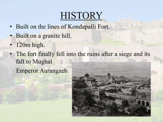 HISTORY
• Built on the lines of Kondapalli Fort.
• Built on a granite hill.
• 120m high.
• The fort finally fell into the ruins after a siege and its
fall to Mughal
Emperor Aurangzeb.
 