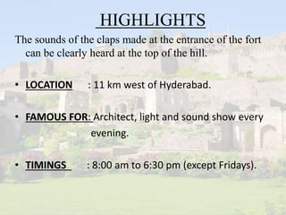 HIGHLIGHTS
The sounds of the claps made at the entrance of the fort
can be clearly heard at the top of the hill.
• LOCATION : 11 km west of Hyderabad.
• FAMOUS FOR: Architect, light and sound show every
evening.
• TIMINGS : 8:00 am to 6:30 pm (except Fridays).
 