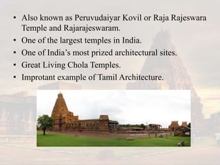 • Also known as Peruvudaiyar Kovil or Raja Rajeswara
Temple and Rajarajeswaram.
• One of the largest temples in India.
• One of India’s most prized architectural sites.
• Great Living Chola Temples.
• Improtant example of Tamil Architecture.
 