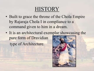 HISTORY
• Built to grace the throne of the Chola Empire
by Rajaraja Chola I in compliance to a
command given to him in a dream.
• It is an architectural exemplar showcasing the
pure form of Dravidian
type of Architecture.
 