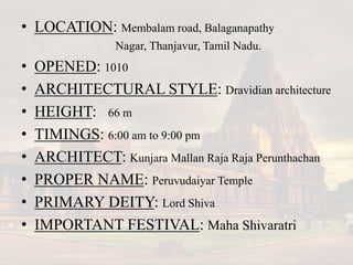 • LOCATION: Membalam road, Balaganapathy
Nagar, Thanjavur, Tamil Nadu.
• OPENED: 1010
• ARCHITECTURAL STYLE: Dravidian architecture
• HEIGHT: 66 m
• TIMINGS: 6:00 am to 9:00 pm
• ARCHITECT: Kunjara Mallan Raja Raja Perunthachan
• PROPER NAME: Peruvudaiyar Temple
• PRIMARY DEITY: Lord Shiva
• IMPORTANT FESTIVAL: Maha Shivaratri
 