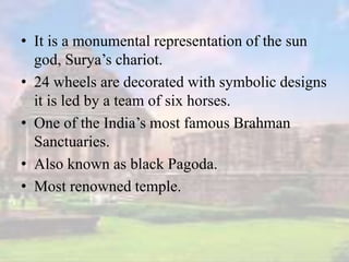 • It is a monumental representation of the sun
god, Surya’s chariot.
• 24 wheels are decorated with symbolic designs
it is led by a team of six horses.
• One of the India’s most famous Brahman
Sanctuaries.
• Also known as black Pagoda.
• Most renowned temple.
 