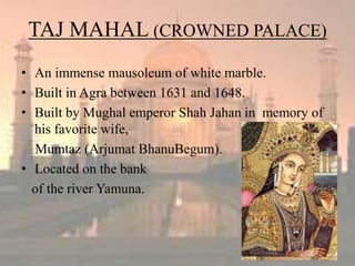TAJ MAHAL (CROWNED PALACE)
• An immense mausoleum of white marble.
• Built in Agra between 1631 and 1648.
• Built by Mughal emperor Shah Jahan in memory of
his favorite wife,
Mumtaz (Arjumat BhanuBegum).
• Located on the bank
of the river Yamuna.
 
