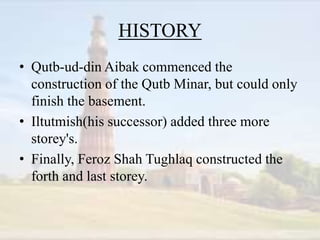 HISTORY
• Qutb-ud-din Aibak commenced the
construction of the Qutb Minar, but could only
finish the basement.
• Iltutmish(his successor) added three more
storey's.
• Finally, Feroz Shah Tughlaq constructed the
forth and last storey.
 