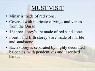 MUST VISIT
• Minar is made of red stone.
• Covered with incricate carvings and verses
from the Quran.
• 1st three storey's are made of red sandstone.
• Fourth and fifth storey’s are made of marble
and sandstone.
• Each storey is separated by highly decorated
balconies, with pendentives and inscribed
bands.
 
