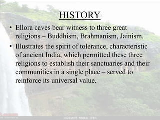 HISTORY
• Ellora caves bear witness to three great
religions – Buddhism, Brahmanism, Jainism.
• Illustrates the spirit of tolerance, characteristic
of ancient India, which permitted these three
religions to establish their sanctuaries and their
communities in a single place – served to
reinforce its universal value.
 