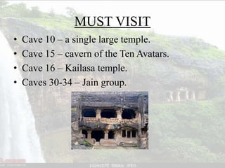 MUST VISIT
• Cave 10 – a single large temple.
• Cave 15 – cavern of the Ten Avatars.
• Cave 16 – Kailasa temple.
• Caves 30-34 – Jain group.
 