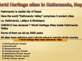1) Pashupatinath Temple
2) Boudhanath
3) Swayambhunath
4) Changunarayan Temple
5) Kathmandu Durbar square
6) Bhaktapur Durbar square
7) Patan durbar square
 