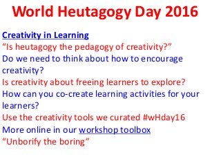 World Heutagogy Day 2016
Creativity in Learning
“Is heutagogy the pedagogy of creativity?”
Do we need to think about how to encourage
creativity?
Is creativity about freeing learners to explore?
How can you co-create learning activities for your
learners?
Use the creativity tools we curated #wHday16
More online in our workshop toolbox
“Unborify the boring”
 