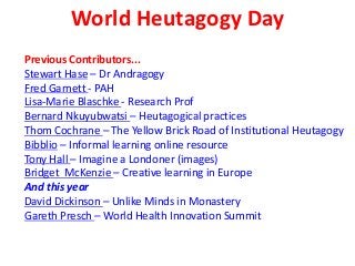 World Heutagogy Day
Previous Contributors...
Stewart Hase – Dr Andragogy
Fred Garnett - PAH
Lisa-Marie Blaschke - Research Prof
Bernard Nkuyubwatsi – Heutagogical practices
Thom Cochrane – The Yellow Brick Road of Institutional Heutagogy
Bibblio – Informal learning online resource
Tony Hall – Imagine a Londoner (images)
Bridget McKenzie – Creative learning in Europe
And this year
David Dickinson – Unlike Minds in Monastery
Gareth Presch – World Health Innovation Summit
 
