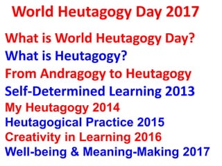 World Heutagogy Day 2017
A brief history of Heutagogy
What is World Heutagogy Day?
What is Heutagogy?
From Andragogy to Heutagogy
Self-Determined Learning 2013
Curating Informal Learning 2014
Heutagogical Practices 2015
Creativity in Learning 2016
Well-being & Meaning-Making 2017
 