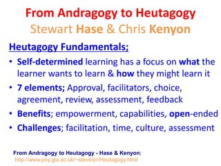 World Heutagogy Day
What is Heutagogy?
“Heutagogy is the study of self-determined learning
It is also an attempt to challenge some ideas about teaching and
learning that still prevail in teacher centred learning and the need for,
as Bill Ford (1997) eloquently puts it ‘knowledge sharing’ rather than
‘knowledge hoarding’.
In this respect heutagogy looks to the future in which
knowing how to learn will be a fundamental skill given the pace of
innovation and the changing structure of communities and
workplaces.” learner-centred learning perhaps?
From Andragogy to Heutagogy - Hase & Kenyon;
http://www.psy.gla.ac.uk/~steve/pr/Heutagogy.html
 