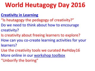 World Heutagogy Day 2016
Creativity in Learning
“Is heutagogy the pedagogy of creativity?”
Do we need to think about how to encourage
creativity?
Is creativity about freeing learners to explore?
How can you co-create learning activities for your
learners?
Use the creativity tools we curated #wHday16
More online in our workshop toolbox
“Unborify the boring”
 