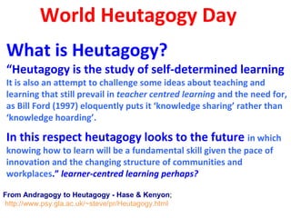 World Heutagogy Day
What is Heutagogy?
“Heutagogy is the study of self-determined learning
It is also an attempt to challenge some ideas about teaching and
learning that still prevail in teacher centred learning and the need for,
as Bill Ford (1997) eloquently puts it ‘knowledge sharing’ rather than
‘knowledge hoarding’.
In this respect heutagogy looks to the future in which
knowing how to learn will be a fundamental skill given the pace of
innovation and the changing structure of communities and
workplaces.” learner-centred learning perhaps?
From Andragogy to Heutagogy - Hase & Kenyon;
http://www.psy.gla.ac.uk/~steve/pr/Heutagogy.html
 