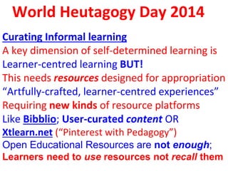 World Heutagogy Day 2014
Curating Informal learning
A key dimension of self-determined learning is
Learner-centred learning BUT!
This needs resources designed for appropriation
“Artfully-crafted, learner-centred experiences”
Requiring new kinds of resource platforms
Like Bibblio; User-curated content OR
Xtlearn.net (“Pinterest with Pedagogy”)
Open Educational Resources are not enough;
Learners need to use resources not recall them
 