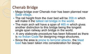Chenab Bridge
 Mega bridge over Chenab river has been planned near
Salal village.
 The rail height from the river bed will be 359 m which
will make it the tallest rail bridge in the world.
 The main arch will have a span of 465 m which gives
another distinction to this bridge being the longest
single span railway arch bridge in the world.
 A very elaborate procedure has been followed as there
is no Indian Code for designing mega structures.
 Since the area is prone to terrorist attacks, the blast
load has been taken into consideration for design.
 