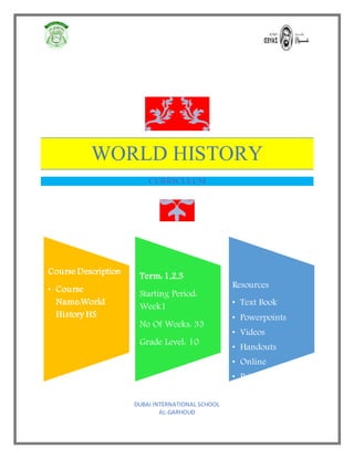 WORLD HISTORY
CURRICULUM
Course Description
• Course
Name:World
History HS
Term: 1,2,3
Starting Period:
Week1
No Of Weeks: 33
Grade Level: 10
Resources
• Text Book
• Powerpoints
• Videos
• Handouts
• Online
• Primary sources
DUBAI INTERNATIONAL SCHOOL
AL-GARHOUD
 