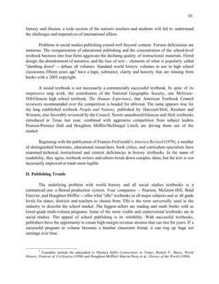 10


fantasy and illusion, a wide section of the nation's teachers and students will fail to understand
the challenges and imperatives of international affairs.

        Problems in social studies publishing extend well beyond content. Format deficiencies are
immense. The reorganization of educational publishing and the concentration of the school-level
textbook business into four firms aggravate the declining quality of instructional materials. Florid
design, the abandonment of narrative, and the loss of text – elements of what is popularly called
"dumbing down" -- debase all volumes. Standard world history volumes in use in high school
classrooms fifteen years ago5 have a logic, substance, clarity and honesty that are missing from
books with a 2003 copyright.

        A sound textbook is not necessarily a commercially successful textbook. In spite of its
impressive map work, the contribution of the National Geographic Society, one McGraw-
Hill/Glencoe high school textbook, The Human Experience, that American Textbook Council
reviewers recommended over the competition is headed for oblivion. The same appears true for
the long established textbook People and Nations, published by Harcourt/Holt, Rinehart and
Winston, also favorably reviewed by the Council. Newer unauthored Glencoe and Holt textbooks
introduced in Texas last year, combined with aggressive competition from subject leaders
Pearson/Prentice Hall and Houghton Mifflin/McDougal Littell, are driving them out of the
market.

        Beginning with the publication of Frances FitzGerald’s America Revised (1978), a number
of distinguished historians, educational researchers, book critics, and curriculum specialists have
examined technical, instructional and content deficiencies in history textbooks. In the name of
readability, they agree, textbook writers and editors break down complex ideas, but the text is not
necessarily improved or made more legible.

II. Publishing Trends

        The underlying problem with world history and all social studies textbooks is a
commercial one: a flawed production system. Four companies -- Pearson, McGraw-Hill, Reed
Elsevier, and Houghton Mifflin -- offer what "elhi" textbooks in all major subjects and at all grade
levels for states, districts and teachers to choose from. Elhi is the term universally used in the
industry to describe the school market. The biggest sellers are reading and math books sold as
lower-grade multi-volume programs. Some of the most visible and controversial textbooks are in
social studies. The appeal of school publishing is its reliability. With successful textbooks,
publishers have the opportunity to create high-margin revenue streams that can last for years. If a
successful program or volume becomes a familiar classroom friend, it can ring up huge net
earnings over time.



        5
          Examples include the antecedent to Prentice Hall's Connections to Today, Burton F. Beers, World
History: Patterns of Civilization (1990) and Houghton Mifflin's Marvin Perry et al., History of the World (1990).
 