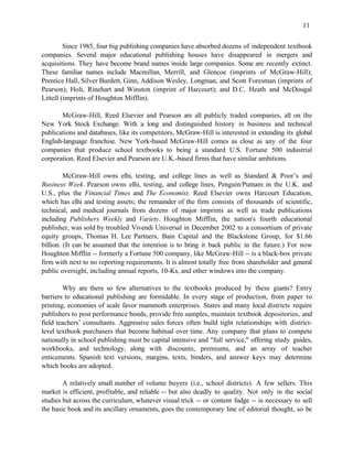 11


         Since 1985, four big publishing companies have absorbed dozens of independent textbook
companies. Several major educational publishing houses have disappeared in mergers and
acquisitions. They have become brand names inside large companies. Some are recently extinct.
These familiar names include Macmillan, Merrill, and Glencoe (imprints of McGraw-Hill);
Prentice Hall, Silver Burdett, Ginn, Addison Wesley, Longman, and Scott Foresman (imprints of
Pearson); Holt, Rinehart and Winston (imprint of Harcourt); and D.C. Heath and McDougal
Littell (imprints of Houghton Mifflin).

       McGraw-Hill, Reed Elsevier and Pearson are all publicly traded companies, all on the
New York Stock Exchange. With a long and distinguished history in business and technical
publications and databases, like its competitors, McGraw-Hill is interested in extending its global
English-language franchise. New York-based McGraw-Hill comes as close as any of the four
companies that produce school textbooks to being a standard U.S. Fortune 500 industrial
corporation. Reed Elsevier and Pearson are U.K.-based firms that have similar ambitions.

         McGraw-Hill owns elhi, testing, and college lines as well as Standard & Poor’s and
Business Week. Pearson owns elhi, testing, and college lines, Penguin/Putnam in the U.K. and
U.S., plus the Financial Times and The Economist. Reed Elsevier owns Harcourt Education,
which has elhi and testing assets; the remainder of the firm consists of thousands of scientific,
technical, and medical journals from dozens of major imprints as well as trade publications
including Publishers Weekly and Variety. Houghton Mifflin, the nation's fourth educational
publisher, was sold by troubled Vivendi Universal in December 2002 to a consortium of private
equity groups, Thomas H. Lee Partners, Bain Capital and the Blackstone Group, for $1.66
billion. (It can be assumed that the intention is to bring it back public in the future.) For now
Houghton Mifflin -- formerly a Fortune 500 company, like McGraw-Hill -- is a black-box private
firm with next to no reporting requirements. It is almost totally free from shareholder and general
public oversight, including annual reports, 10-Ks, and other windows into the company.

        Why are there so few alternatives to the textbooks produced by these giants? Entry
barriers to educational publishing are formidable. In every stage of production, from paper to
printing, economies of scale favor mammoth enterprises. States and many local districts require
publishers to post performance bonds, provide free samples, maintain textbook depositories, and
field teachers’ consultants. Aggressive sales forces often build tight relationships with district-
level textbook purchasers that become habitual over time. Any company that plans to compete
nationally in school publishing must be capital intensive and "full service," offering study guides,
workbooks, and technology, along with discounts, premiums, and an array of teacher
enticements. Spanish text versions, margins, texts, binders, and answer keys may determine
which books are adopted.

        A relatively small number of volume buyers (i.e., school districts). A few sellers. This
market is efficient, profitable, and reliable -- but also deadly to quality. Not only in the social
studies but across the curriculum, whatever visual trick -- or content fudge -- is necessary to sell
the basic book and its ancillary ornaments, goes the contemporary line of editorial thought, so be
 