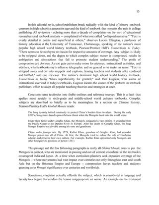 15



        In this editorial style, school publishers break radically with the kind of history textbook
common in high schools a generation ago and the kind of textbook that remains the rule in college
publishing. All reviewers – echoing more than a decade of complaints on the part of educational
researchers and textbook analysts -- complained of what one called "collapsed narrative." "Text is
overly detailed at points and superficial at others," observes Lucien Ellington, a professor of
history education at the University of Tennessee, Chattanooga, speaking of the nation’s most
popular high school world history textbook, Pearson/Prentice Hall’s Connections to Today.
"There seems to be no rhyme or reason for respective amounts of coverage. Any subject is likely
to be stripped down, and the degree to which complex subject matter is compressed results in
ambiguities and abstractions that fail to promote student understanding," The perils of
compression are obvious. As text gets cut to make room for pictures, instructional activities, and
sidebars, what textbooks say is often so telegraphic and so general as to make no sense. "Text is
stripped away and cut into snippets and captions, leaving teachers and students alike confused
and baffled," said one reviewer. The nation’s dominant high school world history textbook,
Connections to Today "takes superficiality for granted," said Paul Gagnon, who warns of
instructional overload in today's textbooks. Gagnon locates the source of the problem in textbook
publishers’ effort to adapt all popular teaching theories and strategies at once.

       Concision turns textbooks into feeble outlines and reference sources. This is a fault that
applies most acutely to sixth-grade and middle-school world cultures textbooks. Complex
subjects are described so briefly as to be meaningless. In a section on Chinese history,
Pearson/Prentice Hall's Global Mosaic reads:
       The Song dynasty battled constantly to protect China’s borders from invaders. During the early
       1200’s, Song rulers faced a powerful new threat when the Mongols burst onto the world scene.

       Under their fierce leader Genghiz Khan, the Mongols conquered a vast empire. It extended from
       the Pacific Ocean to the Danube River in Europe. After the death of Genghiz Khan, the huge
       Mongol Empire was divided among his sons and grandsons.

       China under foreign rule. By 1279, Kublai Khan, grandson of Genghiz Khan, had extended
       Mongol power over all of China. At first, the Mongols tried to reduce the role of Confucian
       scholars and preserve their own culture. For example, Kublai Khan appointed only Mongols and
       other foreigners to positions of power. (341)

       This passage and the few following paragraphs is really all Global Mosaic does to put the
Mongols in context, who are mentioned in passing and out of context elsewhere in the textbook's
coverage of India and Japan. At a time when curriculum planners seek expanded coverage of the
Mongols -- whose movements had vast impact over centuries not only throughout east and south
Asia but on the Ottoman Empire and Europe -- compression leaves teachers and students
guessing as to Mongol significance over centuries and worldwide.

        Sometimes, concision actually offends the subject, which is considered in language and
brevity to a degree that renders the lesson inappropriate or worse. An example on the treatment
 