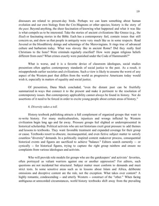 19


dinosaurs are related to present-day birds. Perhaps we can learn something about human
evolution and our own biology from the Cro-Magnons or other species; history is the story of
the past. Beyond anything, the sheer fascination of knowing what happened and what it was like
is what compels us to be interested. Take the stories of ancient civilizations like Greece (e.g., the
Iliad) or fascinating stories in the Bible. Each has a contemporary feel, contain issues that still
concern us, and show us that people in antiquity were very much like us in some respects. Read
Juvenal or the bloodthirsty doings and schemings of the Merovingians. It rings true of advanced
culture and barbarism today. What was slavery like in ancient Rome? Did they really feed
Christians to the lions? Were criminals regularly crucified? How were pagan religious beliefs
different from ours? What crimes exactly were punished under the Code of Hammurabi?"

        What is worse, and it is a favorite device of classroom ideologues, social studies
presentism often applies contemporary standards of social justice to the past. As a result, it
misapprehends earlier societies and civilizations. Such a view is likely to assume the worst of any
aspect of the Western past that differs from the world as progressive Americans today would
wish it, especially in matters of equality and social justice.

        Of presentism, Dana Mack concluded, "even the distant past can be fruitfully
summarized in ways that connect it to the present and make it pertinent to the resolution of
contemporary issues. But contemporary applicability cannot always be found in history. Nor do
assertions of it need to be forced in order to excite young people about certain areas of history."

       4. Diversity takes a toll.

        History textbook publishing attracts a full complement of organized groups that want to
re-write history. For many multiculturalists, injustices and wrongs inflicted by Western
civilization begin long ago and far away. Pressure groups feel slighted or underrepresented in
historical scholarship. Political activists who are not historians exert great pressure to add themes
and lessons to textbooks. They want favorable treatment and expanded coverage for their group
or cause. Textbooks resort to obscure, inconsequential, and even fictive subject matter to satisfy
countless "diversity" demands. In a politically inspired content makeover process, consequential
historical events and figures are sacrificed to achieve "balance." Editors search earnestly -- or
cynically -- for historical figures, trying to capture the right group rainbow and ensure no
complaints from various ideologues and activists.

        Who will provide role models for groups who are the gatekeepers’ and activists’ favorites,
often portrayed as valiant warriors against one or another oppression? For editors, such
questions are not incidental but structural. Subject matter must conform to demands and meet
strict tests. In some sensitive areas such as in lessons about Islam and Africa, deliberate
omissions and deceptive content are the rule, not the exception. What takes over content? A
highly romantic, condescending -- and utterly Western -- construct of the "other." When facing
ambiguous or unrecorded circumstances, world history textbooks shift away from the prevailing
 