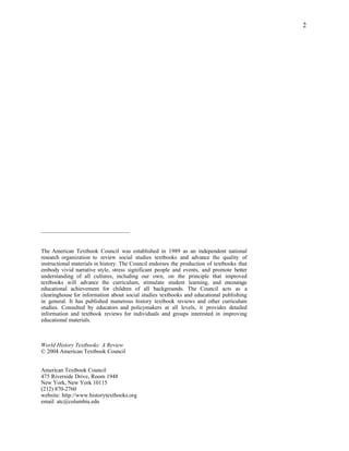 2




–––––––––––––––––––––––––––––––


The American Textbook Council was established in 1989 as an independent national
research organization to review social studies textbooks and advance the quality of
instructional materials in history. The Council endorses the production of textbooks that
embody vivid narrative style, stress significant people and events, and promote better
understanding of all cultures, including our own, on the principle that improved
textbooks will advance the curriculum, stimulate student learning, and encourage
educational achievement for children of all backgrounds. The Council acts as a
clearinghouse for information about social studies textbooks and educational publishing
in general. It has published numerous history textbook reviews and other curriculum
studies. Consulted by educators and policymakers at all levels, it provides detailed
information and textbook reviews for individuals and groups interested in improving
educational materials.



World History Textbooks: A Review
© 2004 American Textbook Council


American Textbook Council
475 Riverside Drive, Room 1948
New York, New York 10115
(212) 870-2760
website: http://www.historytextbooks.org
email: atc@columbia.edu
 