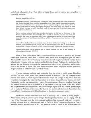 20


neutral and telegraphic style. They adopt a lyrical tone, and in places, text surrenders to
hyperbolic nonsense:

       Religion Shapes Views of Life

       Another practice early Americans shared was religion. Nearly all native North Americans believed
       that the world around them was filled with nature spirits. Most Native Americans recognized a
       number of sacred spirits. Some groups held up one supreme being, or Great Spirit, above all
       others. North American peoples believed that the spirits gave them rituals and customs to guide
       them in their lives and to satisfy their basic needs. If people practiced these rituals, they would
       live in peace and harmony.

       Native American religious beliefs also included great respect for the land as the source of life.
       Native Americans used the land but tried to alter it as little as possible. The land was sacred, not
       something that could be bought and sold. Later, when Europeans arrived in North America, the
       issue of ownership of land became a problem. A Native American expressed his view of this
       dilemma:

       A Voice From the Past: "Some of our chiefs make the claim that the land belongs to us. It is not
       what the Great Spirit told me. He told me that the land belongs to Him, that no people own the
       land, and that I was not to forget to tell this to the white people." (Kannekuk, Kickapoo prophet)

       Harmony with nature was an important part of Native American life, and so was harmony in
       relationships with people. (393-394)

         Most of these claims about Native American religion are open to question and demand
clarification. Who can know what "Harmony with nature was an important part of Native
American life" means? As for "harmony in relationships with people," constantly warring Indian
tribes fought viciously with one another, and as historian Francis Parkman, Jr., and others have
pointed out, the Iroquois took particular pleasure in the slow torture of captives and enemies,
such as the Hurons, to death. The same lesson continues into a suspicious sidebar presenting
Iroquois women as central holders of political power.

        A world cultures textbook used nationally from the sixth to eighth grade, Houghton
Mifflin’s To See a World makes little effort to disguise its interests. Thus the 700-page world
cultures book aimed at junior high school classrooms wraps up Europe in the period from the
Columbian Exchange to the Industrial Revolution in six pages. Ancient Rome, Greece, and Early
Christianity together merit a mere thirty pages. Twentieth-century Europe, including Russia and
the Soviet Union to the end of the Cold War, is given a total of twenty pages. In To See a World
the Enlightenment is missing entirely. An educator might argue, sixth and seventh graders might
not be ready for Voltaire or Rousseau. But there is no mention of the French Revolution, the
United States Constitution, or the liberal tradition of the nineteenth century either.

       The United States is reinvented as a "land of diversity" and "a nation of many peoples."
What remains solely of America’s civic being is the immigrant experience, and in keeping with its
view of the American past, the book stresses hardships late nineteenth- and early twentieth-
century migrants faced in a hard-hearted land. In To See a World’s round-up chapter on North
America, entitled "For the Good of All," the American vision is vested in the African-American
 