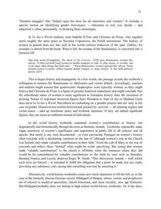 21


"freedom struggles" that "helped open the door for all minorities and women." It includes a
special section on identifying gender stereotypes -- ridiculous or evil, you decide -- and
education’s value, presumably, in breaking these stereotypes.

       In To See a World students meet Isabella D’Este and Christine de Pizan, who together
merit roughly the same space as Nicolaus Copernicus, the Polish astronomer. The history of
science in general does not fare well in the world cultures makeover of the past. Galileo, for
example, is absent from the book. What is left, the residue of the Renaissance, is converted into a
feminist riff:

       One male writer [Castiglione, The Book of the Courtier, 1528] gave Renaissance women this
       advice: "It does not befit [suit] women to handle weapons, to ride, to play tennis, to wrestle, and
       to do many other things that befit men. . ." Some Renaissance women ignored this advice. Some
       became writers or artists. Others became skilled workers or shop owners. A few held political
       power. (427)

        This is bogus history and propaganda. In a few words, the passage reveals the textbook’s
willingness to harness the Renaissance to fabrication and victim default. Accordingly, teachers
and students might assume that quattrocento shopkeepers were typically women, as they might
believe that Christine de Pizan is a figure of genuine historical importance and might conclude that
the subordinate status of women is more significant in European history than the invention of
printing. Notice of important historical figures from Theodora to Joan of Arc to Madame Curie
does occur in To See a World. But editors are embarking on a grander project and not only in the
case of gender. Historical non-entities beloved and pitched by activists -- all claiming neglect and
victim status -- take up inordinate space and textbook attention. If they are indeed significant
figures, they are recast as emblems instead of individuals.

        In the world history textbooks examined, women’s contributions to history run
dogmatically and formulaically through the texts as thematic strands. Textbooks repeatedly make
vague assertions of women’s significance and importance in public life in all cultures and all
epochs. But rarely is any item documented – or even convincing. Passages on women’s history
often conclude with a disclaiming variation on the line of "although women’s role in the Church
was limited, they made valuable contributions to their faith." From the cult of Mary to the rise of
convents and orders, these "limited" roles might be worth specifying. But noting that women
made "valuable contributions" to the church is off-kilter when the instances where they did
would be far outnumbered by valuable contributions to the faith by men such as Benedict,
Bernard, Francis, and Loyola, observes Roger W. Smith. "This throwaway remark -- with which
such texts are littered -- is intended to fulfill the obligation that a point be made, but not really
providing any substance, only saying that something was true by asserting it."

        Alternatively, world history textbooks create new stock characters to fill the bill, as in the
case of the formerly obscure German mystic Hildegard of Bingen, whose visions and prophesies
are of interest to medieval specialists, church historians, and more recently, new age feminists.
But Hildegard probably does not belong in high school world history textbooks. Or if she does,
 