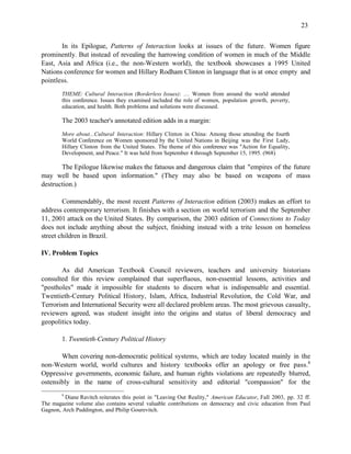 23


       In its Epilogue, Patterns of Interaction looks at issues of the future. Women figure
prominently. But instead of revealing the harrowing condition of women in much of the Middle
East, Asia and Africa (i.e., the non-Western world), the textbook showcases a 1995 United
Nations conference for women and Hillary Rodham Clinton in language that is at once empty and
pointless.
        THEME: Cultural Interaction (Borderless Issues): … Women from around the world attended
        this conference. Issues they examined included the role of women, population growth, poverty,
        education, and health. Both problems and solutions were discussed.

        The 2003 teacher's annotated edition adds in a margin:
        More about...Cultural Interaction: Hillary Clinton in China: Among those attending the fourth
        World Conference on Women sponsored by the United Nations in Beijing was the First Lady,
        Hillary Clinton from the United States. The theme of this conference was "Action for Equality,
        Development, and Peace." It was held from September 4 through September 15, 1995. (968)

       The Epilogue likewise makes the fatuous and dangerous claim that "empires of the future
may well be based upon information." (They may also be based on weapons of mass
destruction.)

        Commendably, the most recent Patterns of Interaction edition (2003) makes an effort to
address contemporary terrorism. It finishes with a section on world terrorism and the September
11, 2001 attack on the United States. By comparison, the 2003 edition of Connections to Today
does not include anything about the subject, finishing instead with a trite lesson on homeless
street children in Brazil.

IV. Problem Topics

        As did American Textbook Council reviewers, teachers and university historians
consulted for this review complained that superfluous, non-essential lessons, activities and
"postholes" made it impossible for students to discern what is indispensable and essential.
Twentieth-Century Political History, Islam, Africa, Industrial Revolution, the Cold War, and
Terrorism and International Security were all declared problem areas. The most grievous casualty,
reviewers agreed, was student insight into the origins and status of liberal democracy and
geopolitics today.

        1. Twentieth-Century Political History

       When covering non-democratic political systems, which are today located mainly in the
non-Western world, world cultures and history textbooks offer an apology or free pass.8
Oppressive governments, economic failure, and human rights violations are repeatedly blurred,
ostensibly in the name of cross-cultural sensitivity and editorial "compassion" for the
        8
         Diane Ravitch reiterates this point in "Leaving Out Reality," American Educator, Fall 2003, pp. 32 ff.
The magazine volume also contains several valuable contributions on democracy and civic education from Paul
Gagnon, Arch Puddington, and Philip Gourevitch.
 