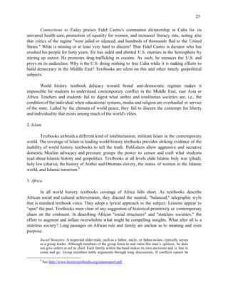 25


        Connections to Today praises Fidel Castro's communist dictatorship in Cuba for its
universal health care, promotion of equality for women, and increased literacy rate, noting also
that critics of the regime "were jailed or silenced, and hundreds of thousands fled to the United
States." What is missing or at least very hard to discern? That Fidel Castro is dictator who has
crushed his people for forty years. He has aided and abetted U.S. enemies in the hemisphere by
stirring up unrest. He promotes drug trafficking in cocaine. As such, he menaces the U.S. and
preys on its underclass. Why is the U.S. doing nothing to free Cuba while it is making efforts to
build democracy in the Middle East? Textbooks are silent on this and other timely geopolitical
subjects.

        World history textbook delicacy toward brutal anti-democratic regimes makes it
impossible for students to understand contemporary conflict in the Middle East, east Asia or
Africa. Teachers and students fail to digest what unfree and totalitarian societies are, i.e., the
condition of the individual when educational systems, media and religion are overhauled in service
of the state. Lulled by the chimera of world peace, they fail to discern the contempt for liberty
and individuality that exists among much of the world's elites.

2. Islam

        Textbooks airbrush a different kind of totalitarianism, militant Islam in the contemporary
world. The coverage of Islam in leading world history textbooks provides striking evidence of the
inability of world history textbooks to tell the truth. Publishers allow aggressive and secretive
domestic Muslim advocacy and pressure groups the power to censor and craft what students
read about Islamic history and geopolitics. Textbooks at all levels elide Islamic holy war (jihad),
holy law (sharia), the history of Arabic and Ottoman slavery, the status of women in the Islamic
world, and Islamic terrorism.9

3. Africa

         In all world history textbooks coverage of Africa falls short. As textbooks describe
African social and cultural achievements, they discard the neutral, "balanced," telegraphic style
that is standard textbook voice. They adopt a lyrical approach to the subject. Lessons appear to
"spin" the past. Textbooks steer clear of any suggestion of historical primitivity or contemporary
chaos on the continent. In describing African "social structures" and "stateless societies," the
effort to augment and inflate overwhelms what might be compelling insights. What after all is a
stateless society? Long passages on African rule and family are unclear as to meaning and even
purpose:
       Social Structure. A respected older male, such as a father, uncle, or father-in-law, typically serves
       as a group leader. Although members of the group listen to and value this man’s opinion, he does
       not give orders or act as chief. Each family within the band makes its own decisions and is free to
       come and go. Group members settle arguments through long discussions. If conflicts cannot be

       9
            See http://www.historytextbooks.org/islamreport.pdf
 
