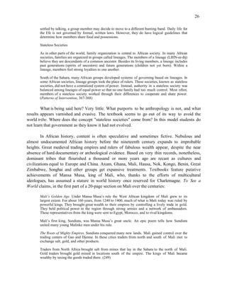 26

       settled by talking, a group member may decide to move to a different hunting band. Daily life for
       the Efe is not governed by formal, written laws. However, they do have logical guidelines that
       determine how members share food and possessions.

       Stateless Societies

       As in other parts of the world, family organization is central to African society. In many African
       societies, families are organized in groups called lineages. The members of a lineage (LIHN-ee-ihj)
       believe they are descendants of a common ancestor. Besides its living members, a lineage includes
       past generations (spirits of ancestors) and future generations (children not yet born). Within a
       lineage, members feel strong loyalties to one another.

       South of the Sahara, many African groups developed systems of governing based on lineages. In
       some African societies, lineage groups took the place of rulers. These societies, known as stateless
       societies, did not have a centralized system of power. Instead, authority in a stateless society was
       balanced among lineages of equal power so that no one family had too much control. Most often,
       members of a stateless society worked through their differences to cooperate and share power.
       (Patterns of Intervention, 367-368)

        What is being said here? Very little. What purports to be anthropology is not, and what
results appears varnished and evasive. The textbook seems to go out of its way to avoid the
world tribe. Where does the concept "stateless societies" come from? In this model students do
not learn that government as they know it had not evolved.

        In African history, content is often speculative and sometimes fictive. Nebulous and
almost undocumented African history before the nineteenth century expands to improbable
heights. Great medieval trading empires and rulers of fabulous wealth appear, despite the near
absence of hard documentary or archeological evidence. Based on very thin records, nonetheless,
dominant tribes that flourished a thousand or more years ago are recast as cultures and
civilizations equal to Europe and China. Axum, Ghana, Mali, Hausa, Nok, Kongo, Benin, Great
Zimbabwe, Songhai and other groups get expansive treatments. Textbooks feature putative
achievements of Mansa Musa, king of Mali, who, thanks to the efforts of multicultural
ideologues, has assumed a stature in world history once reserved for Charlemagne. To See a
World claims, in the first part of a 20-page section on Mali over the centuries:

       Mali’s Golden Age. Under Mansa Musa’s rule the West African kingdom of Mali grew to its
       largest extent. For about 160 years, from 1240 to 1400, much of what is Mali today was ruled by
       powerful kings. They brought great wealth to their empires by controlling a lively trade in gold.
       They held political power in the region through strong armies and a network of ambassadors.
       These representatives from the king were sent to Egypt, Morocco, and to rival kingdoms.

       Mali’s first king, Sundiata, was Mansa Musa’s great uncle. An epic poem tells how Sundiata
       united many young Malinke men under his rule.

       The Roots of Mighty Empires. Sundiata conquered many new lands. Mali gained control over the
       trading centers of Gao and Djenne. In these cities traders from north and south of Mali met to
       exchange salt, gold, and other products.

       Traders from North Africa brought salt from mines that lay in the Sahara to the north of Mali.
       Gold traders brought gold mined in locations south of the empire. The kings of Mali became
       wealthy by taxing the goods traded there. (249)
 