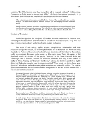 28


economy. "In 2000, tensions over land ownership led to renewed violence." Nothing more.
Connections to Today seems to suggest that Africa's role in the international community is to
focus world attention on racism, imperialism, and unequal distribution of wealth:
       After independence, African nations joined the United Nations. They contributed to and benefited
       from the UN and its many agencies. Africans served in UN peacekeeping missions around the
       world.

       African countries and other developing nations focused world attention on issues including health
       care, literacy, and economic development. They called for an end to racism and imperialism. They
       also pressed nations of the global North to deal with the unequal distribution of wealth. (913)

4. Industrial Revolution

        Textbooks approach the emergence of modern industrial capitalism in a critical vein,
exhibiting an attitude different from the one taken toward non-Western societies. They thus lose
sight of the most extraordinary underlying force in modern civilization.

        The nexus of new energy, applied science, transportation, urbanization, and mass
production escapes the student, as does the phenomenal rise in European and American living
standards. In Patterns of Interaction's brief and barren description of the Industrial Revolution,
coal is not mentioned. The steam engine appears as if by magic. James Watt's life appears in dull
shorthand, solely on account of his specific "mention" in the Texas Essential Skills and
Knowledge (TEKS) mandate. Patterns of Interaction mentions iron only in the context of
medieval Africa. Creating an "Interact with History" activity, the textbook conducts a highly
ahistorical Dickensian morality play for students, entitled "What would you do to change your
situation?" wherein the textbook constructs false situations and impossible options. The exercise
grossly misunderstands the social and economic arrangements of the era. It leads students into a
curious and tendentious activity.
       You are a 15-year-old living in England where the Industrial Revolution has spurred the growth of
       thousands of factories. Cheap labor is in great demand. Like millions of other teenagers, you do
       not go to school. Instead you work in a factory six days a week, 14 hours a day. The small pay
       you receive is needed to help support your family. You trudge to work before dawn every day and
       work until after sundown. The dangerous machines injure your fellow workers. Minding the
       machines is exhausting, dirty, and dangerous. Inside the factory the air is foul, and it is so dark it
       is hard to see. [A maudlin illustration features noble waifs with sad and determined faces carrying
       heavy loads featuring a glowering adult overseer. The captions say:] Adult overseers sometimes
       whipped exhausted children in order to keep them awake during their long, 14-hour days.
       Children had to work around dangerous machinery in which a small hand could easily be caught
       and injured. Children were expected to carry heavy loads as part of their job in the factory.

       Examining the Issues: What factory conditions concern you the most? Would you attempt to
       change conditions in the factory? Would you join a union, go to school, or run away?

       In small groups, discuss these questions; then share your conclusions with your class. In your
       discussions, think about how children live in pre-industrial and industrial societies all over the
       world. As you read about the changes caused by industrialization, note how reform movements
       eventually improve conditions for all laborers, including children. (632)
 