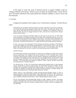 29


        Is this angle of vision the result of historical naivete or neglect? Children could not
"change conditions in the factory." School was not an option for industrial labor. Unions did not
exist. The earnest reformism of the exercise belies the textbook's inability to come to terms with
the actual past.

5. Cold War

          Compare the treatments of the subject in two world history textbooks. A Global Mosaic
states:
          Weakened by the war, Britain and France had few resources with which to resist Soviet expansion.
          As a result, the United States emerged as leader of the "free world," the democratic nations of the
          West. On the other side were the Soviet Union and its "satellites," the communist nations of
          Eastern Europe. The 45-year struggle between the free world and the communist bloc became
          known as the Cold War.

          Crisis over Berlin. During the Cold War, Berlin was the center of several crises. In 1948, Stalin
          set up a blockade in an attempt to stop the western Allies from uniting their portions of the city.
          He closed all roads and railroad lines leading to West Berlin. The United States responded to the
          Soviet move by launching a massive airlift. American planes carried tons of food and fuel into
          West Berlin. The Berlin airlift lasted for 11 months until the Soviets finally ended the blockade.

          In 1961, a new crisis arose. Thousands of East Germans were fleeing to freedom in West Berlin.
          To stop these flights, the East German government built a huge concrete wall to seal off East
          Berlin. The United States then put its military forces on alert. The crisis finally eased, but the
          Berlin Wall remained for 28 years--a symbol of a divided Germany and a divided Europe.

          Cold War Policies

          The United States launched several policies to counter Soviet influence in Europe. One of these
          policies, containment, was a pledge to stop Soviet expansion. In 1947, President Harry Truman
          issued the Truman Doctrine, using the civil war between communists and democrats in Greece as
          an example of the dangers the free world faced. In it, he pledged that the United States would
          provide economic and military aid to any free nation threatened "by armed minorities or outside
          pressures." The United States sent millions of dollars to Greece, Turkey, and other nations that
          were threatened by a communist takeover.

          The Marshall Plan. In 1947, the United States announced the Marshall Plan to help European
          nations rebuild their economies. Under the plan, the United States pumped $13 billion into the
          European recovery program. It offered aid to Eastern Europe as well, but the Soviet Union would
          not allow its satellites to accept help. By restoring economic prosperity in Western Europe, the
          Marshall Plan helped the free world build stable democratic societies.

          Military alliances. The United States, Canada, and eight Western European nations, as well as
          Turkey and Greece, formed the North Atlantic Treaty Organization (NATO) in 1949. Members of
          NATO pledged to protect one another from a communist attack. In response, the Soviet Union
          and its satellites formed the Warsaw Pact in 1955 to defend themselves from invasion.

          The two rival alliances soon developed huge arsenals of tanks, airplanes, missiles, and nuclear
          weapons. Throughout the Cold War, NATO and Warsaw Pact forces were put on a state of alert
          during several crises. They also routinely conducted massive military exercises in preparation for
          war. (686-688)
 