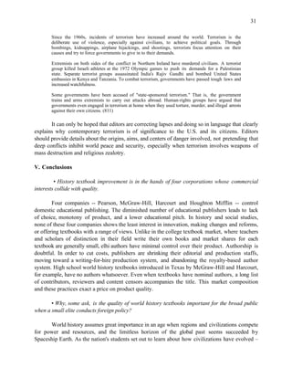 31

       Since the 1960s, incidents of terrorism have increased around the world. Terrorism is the
       deliberate use of violence, especially against civilians, to achieve political goals. Through
       bombings, kidnappings, airplane hijackings, and shootings, terrorists focus attention on their
       causes and try to force governments to give in to their demands.

       Extremists on both sides of the conflict in Northern Ireland have murdered civilians. A terrorist
       group killed Israeli athletes at the 1972 Olympic games to push its demands for a Palestinian
       state. Separate terrorist groups assassinated India's Rajiv Gandhi and bombed United States
       embassies in Kenya and Tanzania. To combat terrorism, governments have passed tough laws and
       increased watchfulness.

       Some governments have been accused of "state-sponsored terrorism." That is, the government
       trains and arms extremists to carry out attacks abroad. Human-rights groups have argued that
       governments even engaged in terrorism at home when they used torture, murder, and illegal arrests
       against their own citizens. (811)

       It can only be hoped that editors are correcting lapses and doing so in language that clearly
explains why contemporary terrorism is of significance to the U.S. and its citizens. Editors
should provide details about the origins, aims, and centers of danger involved, not pretending that
deep conflicts inhibit world peace and security, especially when terrorism involves weapons of
mass destruction and religious zealotry.

V. Conclusions

         • History textbook improvement is in the hands of four corporations whose commercial
interests collide with quality.

        Four companies -- Pearson, McGraw-Hill, Harcourt and Houghton Mifflin -- control
domestic educational publishing. The diminished number of educational publishers leads to lack
of choice, monotony of product, and a lower educational pitch. In history and social studies,
none of these four companies shows the least interest in innovation, making changes and reforms,
or offering textbooks with a range of views. Unlike in the college textbook market, where teachers
and scholars of distinction in their field write their own books and market shares for each
textbook are generally small, elhi authors have minimal control over their product. Authorship is
doubtful. In order to cut costs, publishers are shrinking their editorial and production staffs,
moving toward a writing-for-hire production system, and abandoning the royalty-based author
system. High school world history textbooks introduced in Texas by McGraw-Hill and Harcourt,
for example, have no authors whatsoever. Even when textbooks have nominal authors, a long list
of contributors, reviewers and content censors accompanies the title. This market composition
and these practices exact a price on product quality.

       • Why, some ask, is the quality of world history textbooks important for the broad public
when a small elite conducts foreign policy?

      World history assumes great importance in an age when regions and civilizations compete
for power and resources, and the limitless horizon of the global past seems succeeded by
Spaceship Earth. As the nation's students set out to learn about how civilizations have evolved –
 