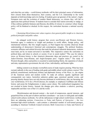 32


and what they are today -- world history textbooks will be their principal source of information.
How citizens think about themselves, their country, and the U.S. relationship to the world
depends on both knowledge and civic feeling. If students grow up ignorant of the nation’s Anglo-
European roots and the evolution of modern liberal democracy, as citizens they will fail to
appreciate their political fortune. If students learn to consider their nation unworthy or malign, or
if they embrace globalist fantasies and illusions, the ability of citizens to construct robust foreign
policy will be hindered or checked. In this respect, the curriculum becomes a national security
issue.

        • Sustaining liberal democratic values requires clear general public insight as to American
political principles and public values.

        An enlarged world history program that covers non-Western and Western history,
historians agree, is conducive to insight and prudence in world affairs, foreign policy, and
international relations. But this insight requires, as Paul Gagnon has recently observed, broad
understanding of democracy's historical and contemporary struggles. The political freedoms,
economic affluence and cultural diversity that mark the advanced industrial democracies, students
must learn, are by no means universal or inevitable. This imperative centers the curriculum on
political ideas, and where in schools or society if not in social studies? "The case for relative
stress on Western history is that America's democratic ideas and practices are rooted in the
Judeo-Christian, Greco-Roman, and Anglo-European past," Gagnon states.10 The study of
Western thought, ethics and politics is essential to understanding liberty, the separation of church
and state, representative government, the rule of law, individuality, and human rights.

        Adding content to an already overstuffed course of study requires pruning. What has been
excised, radically in the case of leading sixth-grade and middle school world cultures courses? The
political, constitutional, intellectual, military and diplomatic history of the West, i.e., the origins
of the American nation and modern world. To make all cultures equally significant and
consequential, new topics, heretofore unknown golden ages, unnoticed epochal events, and
pressing identity themes have not only become dominant in world history; they are becoming the
only world history. If To See a World chooses, for example, to emphasize Caribbean and African
history and excise the Enlightenment, it makes a poor choice. The multicultural imagination has
not resulted in better history. Instead, the changes give often students a selective, puzzling,
implausible and false view of the U.S. and the world.

        Misinformation and skewed content -- the result of compression, special interests, and
geopolitical bias on the part of editors and their consultants -- are acute in sixth-grade and middle
school world cultures textbooks. For all the deficiencies in high school world history textbooks,
there are redeeming sections. Connections to Today and Patterns of Interaction -- the two
dominant high school textbooks -- each contains a substantial number of well-turned passages,
according to American Textbook Council reviewers. Both Connections to Today and Patterns of

       10
            Gagnon, op.cit.
 