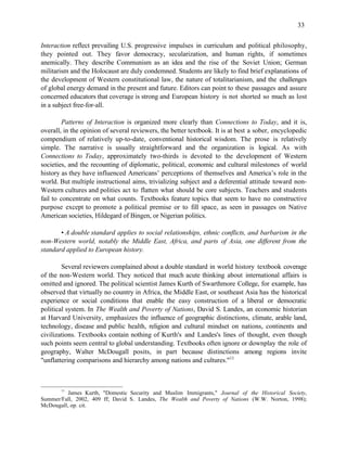 33


Interaction reflect prevailing U.S. progressive impulses in curriculum and political philosophy,
they pointed out. They favor democracy, secularization, and human rights, if sometimes
anemically. They describe Communism as an idea and the rise of the Soviet Union; German
militarism and the Holocaust are duly condemned. Students are likely to find brief explanations of
the development of Western constitutional law, the nature of totalitarianism, and the challenges
of global energy demand in the present and future. Editors can point to these passages and assure
concerned educators that coverage is strong and European history is not shorted so much as lost
in a subject free-for-all.

         Patterns of Interaction is organized more clearly than Connections to Today, and it is,
overall, in the opinion of several reviewers, the better textbook. It is at best a sober, encyclopedic
compendium of relatively up-to-date, conventional historical wisdom. The prose is relatively
simple. The narrative is usually straightforward and the organization is logical. As with
Connections to Today, approximately two-thirds is devoted to the development of Western
societies, and the recounting of diplomatic, political, economic and cultural milestones of world
history as they have influenced Americans’ perceptions of themselves and America’s role in the
world. But multiple instructional aims, trivializing subject and a deferential attitude toward non-
Western cultures and polities act to flatten what should be core subjects. Teachers and students
fail to concentrate on what counts. Textbooks feature topics that seem to have no constructive
purpose except to promote a political premise or to fill space, as seen in passages on Native
American societies, Hildegard of Bingen, or Nigerian politics.

       • A double standard applies to social relationships, ethnic conflicts, and barbarism in the
non-Western world, notably the Middle East, Africa, and parts of Asia, one different from the
standard applied to European history.

        Several reviewers complained about a double standard in world history textbook coverage
of the non-Western world. They noticed that much acute thinking about international affairs is
omitted and ignored. The political scientist James Kurth of Swarthmore College, for example, has
observed that virtually no country in Africa, the Middle East, or southeast Asia has the historical
experience or social conditions that enable the easy construction of a liberal or democratic
political system. In The Wealth and Poverty of Nations, David S. Landes, an economic historian
at Harvard University, emphasizes the influence of geographic distinctions, climate, arable land,
technology, disease and public health, religion and cultural mindset on nations, continents and
civilizations. Textbooks contain nothing of Kurth's and Landes's lines of thought, even though
such points seem central to global understanding. Textbooks often ignore or downplay the role of
geography, Walter McDougall posits, in part because distinctions among regions invite
"unflattering comparisons and hierarchy among nations and cultures."11



       11
          James Kurth, "Domestic Security and Muslim Immigrants," Journal of the Historical Society,
Summer/Fall, 2002, 409 ff; David S. Landes, The Wealth and Poverty of Nations (W.W. Norton, 1998);
McDougall, op. cit.
 