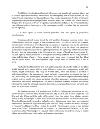 34


        World history textbooks avoid subjects of tyranny and anarchy, of economic failure, and
of cultural repression when they reflect badly on contemporary non-Western nations, or they
blame Western imperialism for these conditions. They explain lapses in non-Western civilizations
by pointing the finger at European predation, industrial power, and colonial rule. Islamic terrorist
designs, "two decades of civil war" in Uganda, perennial unrest in Haiti, or the prevailing Chinese
view of human rights -- these aspects of the contemporary world, even when they are mentioned,
are not explained.

       • In these lapses, at worst, textbook publishers turn into agents of geopolitical
misinformation.

         Erroneous political history is not the only problem. European economic history since
1700 is foreshortened and stripped of its revolutionary nature, a revolution, as the late economic
historian Carlo Cipolla never tired of pointing out, equaled in magnitude only by the agricultural
(or Neolithic) revolution millennia earlier. Students will fail to grasp the role of coal, petroleum
and electrical energy in doing work and replacing manpower; the technology of the machines that
do work, from the steam engine to the locomotive; the impact of broadened transportation by
rail, sea, highway and air; the advent of mass-produced clothing and food; the rise of big industrial
cities; and the future of energy. These subjects receive such cursory treatment that they blend
into the "global mosaic." The most important single concept about the modern world is lost in
trivia.

        Textbooks should not shrink from facts and findings that reflect unfavorably on the Third
World. Instead, they should address stark differences within the contemporary world with
realism, insight and honesty. The study of Western ideas, ethics and politics is essential to
understanding liberty, the separation of church and state, representative government, the rule of
law, individuality, and human rights. Students should have basic knowledge of nineteenth century
political history, notably the origins and nature of modern democracy, socialism, communism,
imperialism, nationalism, and capitalism. The political freedoms, economic affluence, and cultural
tolerance that mark the advanced industrial democracies, American children must learn and learn
again, are by no means universal.

         But this is not enough. U.S. students must be alert to challenges to international security
and the nature of terrorism. They should understand why the U.S. and its allies fought the Cold
War, and why China and Cuba today differ entirely from this nation. In re religion, students
should be able, for example, to make basic distinctions between Islamic and Western traditions.
They should understand why modern technology gives dictators and rogue states unprecedented
opportunities for domestic oppression and global mischief. They cannot do so if they are taught
to "imagine" world peace, to abhor -- or take for granted -- American power, and to vest political
virtue in the "other," however romantic the construct. In classrooms and elsewhere, to be sure,
assumptions about American power vary, and when world history moves from history to current
affairs, some subjects may be incendiary and perhaps unteachable.
 