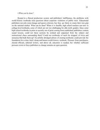 35


       • What can be done?

        Rooted in a flawed production system and publishers' indifference, the problems with
world history textbooks raise questions about corporate violations of public trust. Educational
publishers not only resist change and ignore criticism, but they are likely to retain their iron grip
on the national market. What can be done? When it is feasible, high school teachers can turn to
college-level textbooks, some of which are not too challenging for able tenth graders. Since some
high school textbooks in print or recently out of print coming from established publishers contain
sound lessons, could not these sections be isolated and unpacked from the subject and
instructional chaos surrounding them? Could not textbooks of merit be stripped of trivia and
nonsense that bulk them up? An artfully abridged edition of existing textbooks could provide the
foundation for a clear, brief, cheap and honest world history textbook. Pressure from purchasers,
elected officials, editorial writers, and above all, educators is needed, but whether sufficient
pressure exists to force publishers to change remains an open question.
 