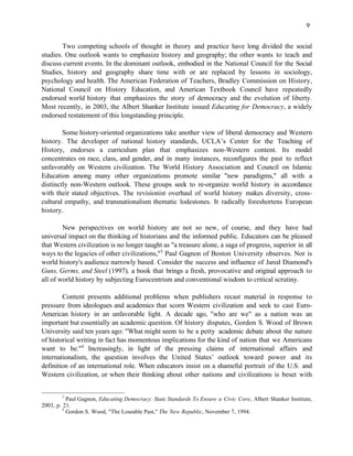 9


        Two competing schools of thought in theory and practice have long divided the social
studies. One outlook wants to emphasize history and geography; the other wants to teach and
discuss current events. In the dominant outlook, embodied in the National Council for the Social
Studies, history and geography share time with or are replaced by lessons in sociology,
psychology and health. The American Federation of Teachers, Bradley Commission on History,
National Council on History Education, and American Textbook Council have repeatedly
endorsed world history that emphasizes the story of democracy and the evolution of liberty.
Most recently, in 2003, the Albert Shanker Institute issued Educating for Democracy, a widely
endorsed restatement of this longstanding principle.

        Some history-oriented organizations take another view of liberal democracy and Western
history. The developer of national history standards, UCLA’s Center for the Teaching of
History, endorses a curriculum plan that emphasizes non-Western content. Its model
concentrates on race, class, and gender, and in many instances, reconfigures the past to reflect
unfavorably on Western civilization. The World History Association and Council on Islamic
Education among many other organizations promote similar "new paradigms," all with a
distinctly non-Western outlook. These groups seek to re-organize world history in accordance
with their stated objectives. The revisionist overhaul of world history makes diversity, cross-
cultural empathy, and transnationalism thematic lodestones. It radically foreshortens European
history.

        New perspectives on world history are not so new, of course, and they have had
universal impact on the thinking of historians and the informed public. Educators can be pleased
that Western civilization is no longer taught as "a treasure alone, a saga of progress, superior in all
ways to the legacies of other civilizations,"3 Paul Gagnon of Boston University observes. Nor is
world history's audience narrowly based. Consider the success and influence of Jared Diamond's
Guns, Germs, and Steel (1997), a book that brings a fresh, provocative and original approach to
all of world history by subjecting Eurocentrism and conventional wisdom to critical scrutiny.

        Content presents additional problems when publishers recast material in response to
pressure from ideologues and academics that scorn Western civilization and seek to cast Euro-
American history in an unfavorable light. A decade ago, "who are we" as a nation was an
important but essentially an academic question. Of history disputes, Gordon S. Wood of Brown
University said ten years ago: "What might seem to be a petty academic debate about the nature
of historical writing in fact has momentous implications for the kind of nation that we Americans
want to be."4 Increasingly, in light of the pressing claims of international affairs and
internationalism, the question involves the United States’ outlook toward power and its
definition of an international role. When educators insist on a shameful portrait of the U.S. and
Western civilization, or when their thinking about other nations and civilizations is beset with


        3
           Paul Gagnon, Educating Democracy: State Standards To Ensure a Civic Core, Albert Shanker Institute,
2003, p. 21.
         4
           Gordon S. Wood, "The Loseable Past," The New Republic, November 7, 1994.
 