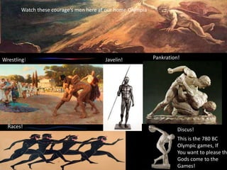 Watch these courage's men here at our home Olympia

Wrestling!

Races!

Javelin!

Pankration!

Discus!

This is the 780 BC
Olympic games, If
You want to please th
Gods come to the
Games!

 