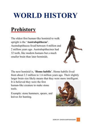 DONE BY: DIHEIN KARIYAWASAM 1
WORLD HISTORY
Prehistory
The oldest first human-like hominid to walk
upright is the ‘Australopithecus’.
Australopithecus lived between 4 million and
2 million years ago. Australopithecines had
32 teeth, like modern humans but a much
smaller brain than later hominids.
The next hominid is, ‘Homo habilis’. Homo habilis lived
from about 2.3 million to 1.6 million years ago. Their slightly
larger brain size likely means that they were more intelligent.
It is believed they were the first
human-like creature to make stone
tools.
Example: stone hammers, spears, and
knives for hunting.
 