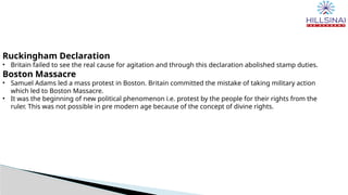 Ruckingham Declaration
• Britain failed to see the real cause for agitation and through this declaration abolished stamp duties.
Boston Massacre
• Samuel Adams led a mass protest in Boston. Britain committed the mistake of taking military action
which led to Boston Massacre.
• It was the beginning of new political phenomenon i.e. protest by the people for their rights from the
ruler. This was not possible in pre modern age because of the concept of divine rights.
 