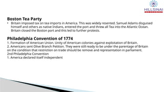 Boston Tea Party
• Britain imposed tax on tea imports in America. This was widely resented. Samuel Adams disguised
himself and others as native Indians, entered the port and threw all Tea into the Atlantic Ocean.
Britain closed the Boston port and this led to further protests.
Philadelphia Convention of 1774
1. Formation of American Union. Unity of American colonies against exploitation of Britain.
2. Americans sent Olive Branch Petition. They were still ready to be under the parentage of Britain
on the condition that restriction on trade should be remove and representation in parliament.
2nd Philadelphia Convention
1. America declared itself independent
 
