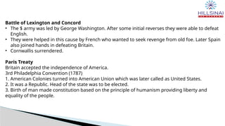 Battle of Lexington and Concord
• The $ army was led by George Washington. After some initial reverses they were able to defeat
English.
• They were helped in this cause by French who wanted to seek revenge from old foe. Later Spain
also joined hands in defeating Britain.
• Cornwallis surrendered.
Paris Treaty
Britain accepted the independence of America.
3rd Philadelphia Convention (1787)
1. American Colonies turned into American Union which was later called as United States.
2. It was a Republic. Head of the state was to be elected.
3. Birth of man made constitution based on the principle of humanism providing liberty and
equality of the people.
 