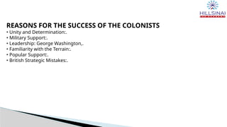 REASONS FOR THE SUCCESS OF THE COLONISTS
• Unity and Determination:.
• Military Support:.
• Leadership: George Washington,.
• Familiarity with the Terrain:.
• Popular Support:.
• British Strategic Mistakes:.
 
