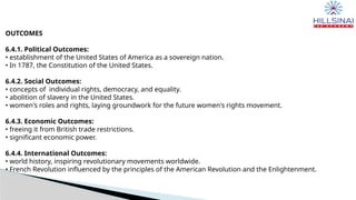 OUTCOMES
6.4.1. Political Outcomes:
• establishment of the United States of America as a sovereign nation.
• In 1787, the Constitution of the United States.
6.4.2. Social Outcomes:
• concepts of individual rights, democracy, and equality.
• abolition of slavery in the United States.
• women's roles and rights, laying groundwork for the future women's rights movement.
6.4.3. Economic Outcomes:
• freeing it from British trade restrictions.
• significant economic power.
6.4.4. International Outcomes:
• world history, inspiring revolutionary movements worldwide.
• French Revolution influenced by the principles of the American Revolution and the Enlightenment.
 