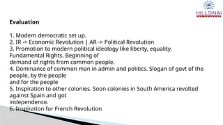 Evaluation
1. Modern democratic set up.
2. IR -> Economic Revolution | AR -> Political Revolution
3. Promotion to modern political ideology like liberty, equality.
Fundamental Rights. Beginning of
demand of rights from common people.
4. Dominance of common man in admin and politics. Slogan of govt of the
people, by the people
and for the people
5. Inspiration to other colonies. Soon colonies in South America revolted
against Spain and got
independence.
6. Inspiration for French Revolution
 