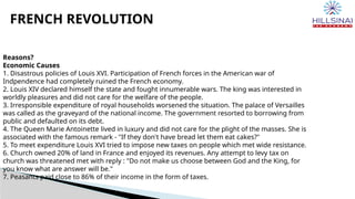 FRENCH REVOLUTION
Reasons?
Economic Causes
1. Disastrous policies of Louis XVI. Participation of French forces in the American war of
Indpendence had completely ruined the French economy.
2. Louis XIV declared himself the state and fought innumerable wars. The king was interested in
worldly pleasures and did not care for the welfare of the people.
3. Irresponsible expenditure of royal households worsened the situation. The palace of Versailles
was called as the graveyard of the national income. The government resorted to borrowing from
public and defaulted on its debt.
4. The Queen Marie Antoinette lived in luxury and did not care for the plight of the masses. She is
associated with the famous remark - "If they don't have bread let them eat cakes?"
5. To meet expenditure Louis XVI tried to impose new taxes on people which met wide resistance.
6. Church owned 20% of land in France and enjoyed its revenues. Any attempt to levy tax on
church was threatened met with reply : "Do not make us choose between God and the King, for
you know what are answer will be."
7. Peasants paid close to 86% of their income in the form of taxes.
 