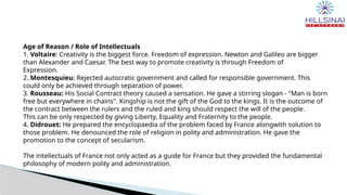 Age of Reason / Role of Intellectuals
1. Voltaire: Creativity is the biggest force. Freedom of expression. Newton and Galileo are bigger
than Alexander and Caesar. The best way to promote creativity is through Freedom of
Expression.
2. Montesquieu: Rejected autocratic government and called for responsible government. This
could only be achieved through separation of power.
3. Rousseau: His Social Contract theory caused a sensation. He gave a stirring slogan - "Man is born
free but everywhere in chains". Kingship is not the gift of the God to the kings. It is the outcome of
the contract between the rulers and the ruled and king should respect the will of the people.
This can be only respected by giving Liberty, Equality and Fraternity to the people.
4. Didrouet: He prepared the encyclopaedia of the problem faced by France alongwith solution to
those problem. He denounced the role of religion in polity and administration. He gave the
promotion to the concept of secularism.
The intellectuals of France not only acted as a guide for France but they provided the fundamental
philosophy of modern polity and administration.
 